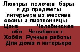 Люстры, полочки, бары и др предметы интерьера из массива сосны и лиственницы. › Цена ­ 800 - Челябинская обл., Челябинск г. Хобби. Ручные работы » Для дома и интерьера   